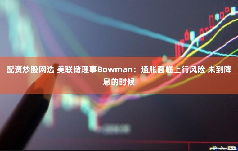 配资炒股网选 美联储理事Bowman：通胀面临上行风险 未到降息的时候