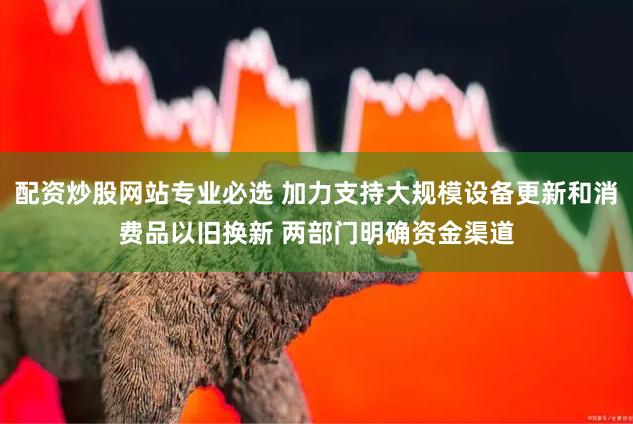 配资炒股网站专业必选 加力支持大规模设备更新和消费品以旧换新 两部门明确资金渠道