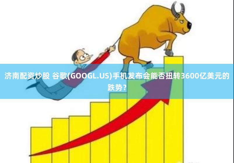 济南配资炒股 谷歌(GOOGL.US)手机发布会能否扭转3600亿美元的跌势？