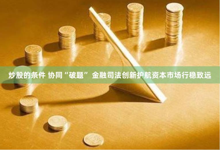 炒股的条件 协同“破题” 金融司法创新护航资本市场行稳致远