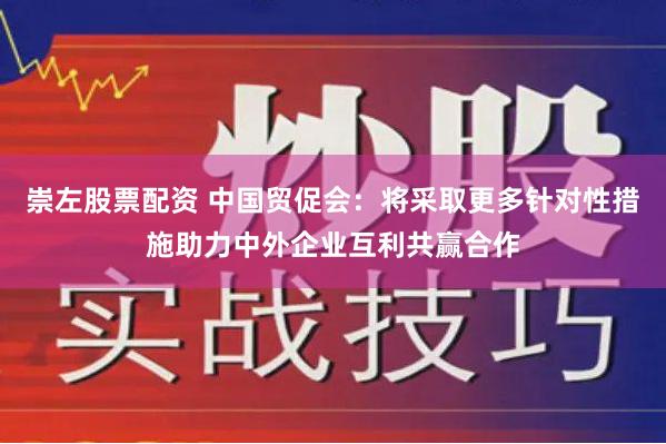 崇左股票配资 中国贸促会：将采取更多针对性措施助力中外企业互利共赢合作