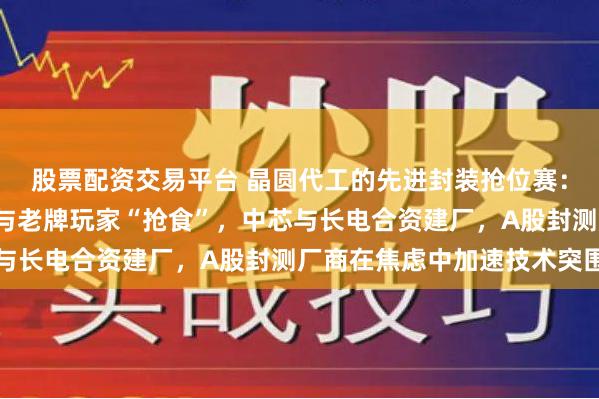 股票配资交易平台 晶圆代工的先进封装抢位赛：“一人吃肉”的台积电与老牌玩家“抢食”，中芯与长电合资建厂，A股封测厂商在焦虑中加速技术突围