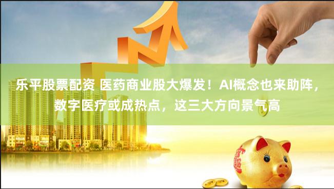 乐平股票配资 医药商业股大爆发!AI概念也来助阵,数字医疗或成热点,这三大方向景气高