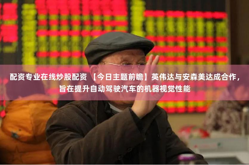 配资专业在线炒股配资 【今日主题前瞻】英伟达与安森美达成合作,旨在提升自动驾驶汽车的机器视觉性能