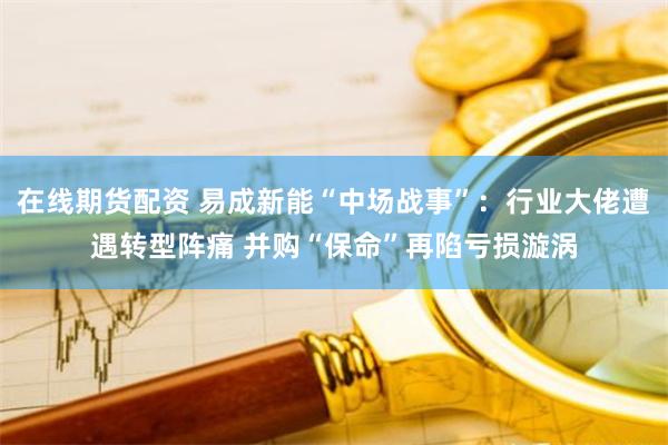 在线期货配资 易成新能“中场战事”：行业大佬遭遇转型阵痛 并购“保命”再陷亏损漩涡