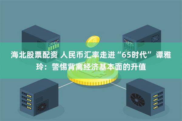海北股票配资 人民币汇率走进“65时代” 谭雅玲：警惕背离经济基本面的升值