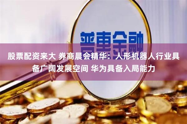 股票配资来大 券商晨会精华:人形机器人行业具备广阔发展空间 华为具备入局能力