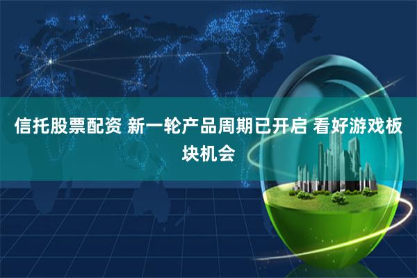 信托股票配资 新一轮产品周期已开启 看好游戏板块机会