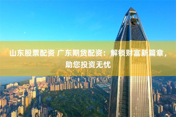 山东股票配资 广东期货配资:解锁财富新篇章,助您投资无忧