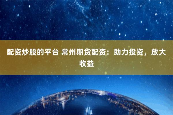 配资炒股的平台 常州期货配资：助力投资，放大收益