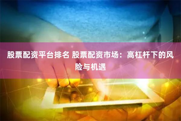 股票配资平台排名 股票配资市场：高杠杆下的风险与机遇