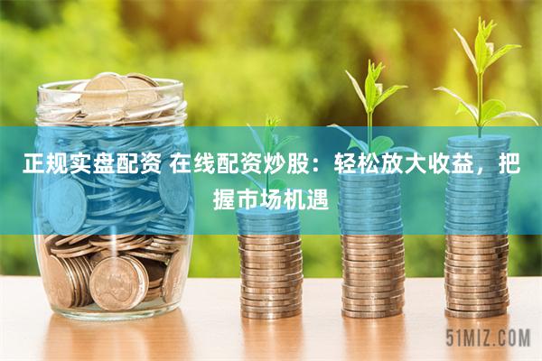 正规实盘配资 在线配资炒股：轻松放大收益，把握市场机遇