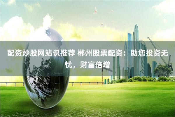 配资炒股网站识推荐 郴州股票配资:助您投资无忧,财富倍增