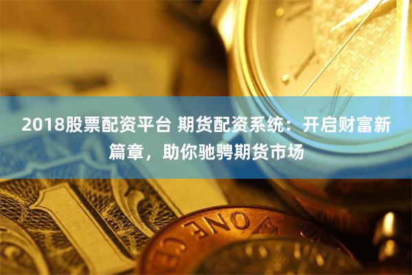 2018股票配资平台 期货配资系统:开启财富新篇章,助你驰骋期货市场