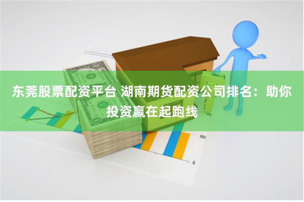 东莞股票配资平台 湖南期货配资公司排名：助你投资赢在起跑线
