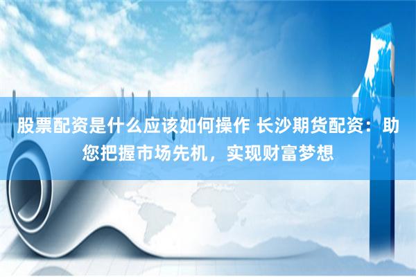 股票配资是什么应该如何操作 长沙期货配资：助您把握市场先机，实现财富梦想