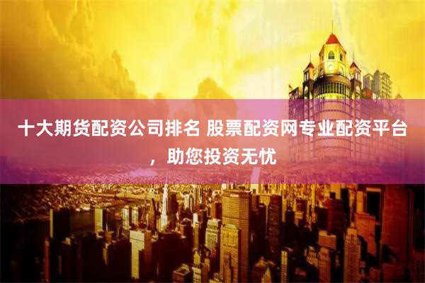 十大期货配资公司排名 股票配资网专业配资平台，助您投资无忧