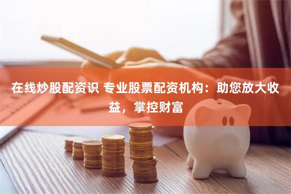 在线炒股配资识 专业股票配资机构：助您放大收益，掌控财富