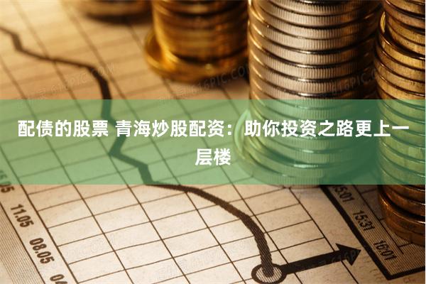 配债的股票 青海炒股配资：助你投资之路更上一层楼