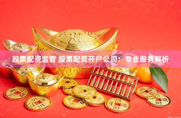 股票配资监管 股票配资开户公司：专业服务解析