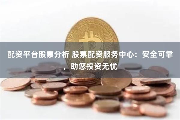 配资平台股票分析 股票配资服务中心：安全可靠，助您投资无忧