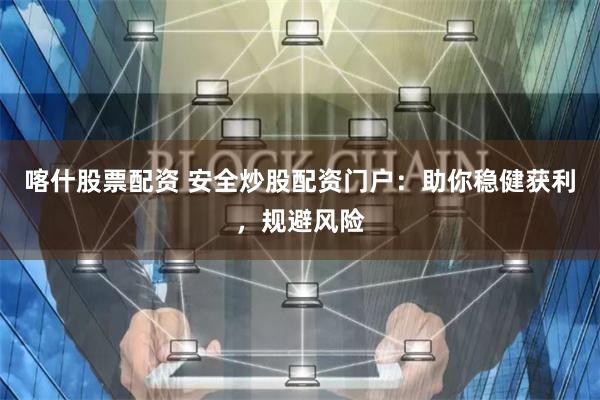 喀什股票配资 安全炒股配资门户：助你稳健获利，规避风险
