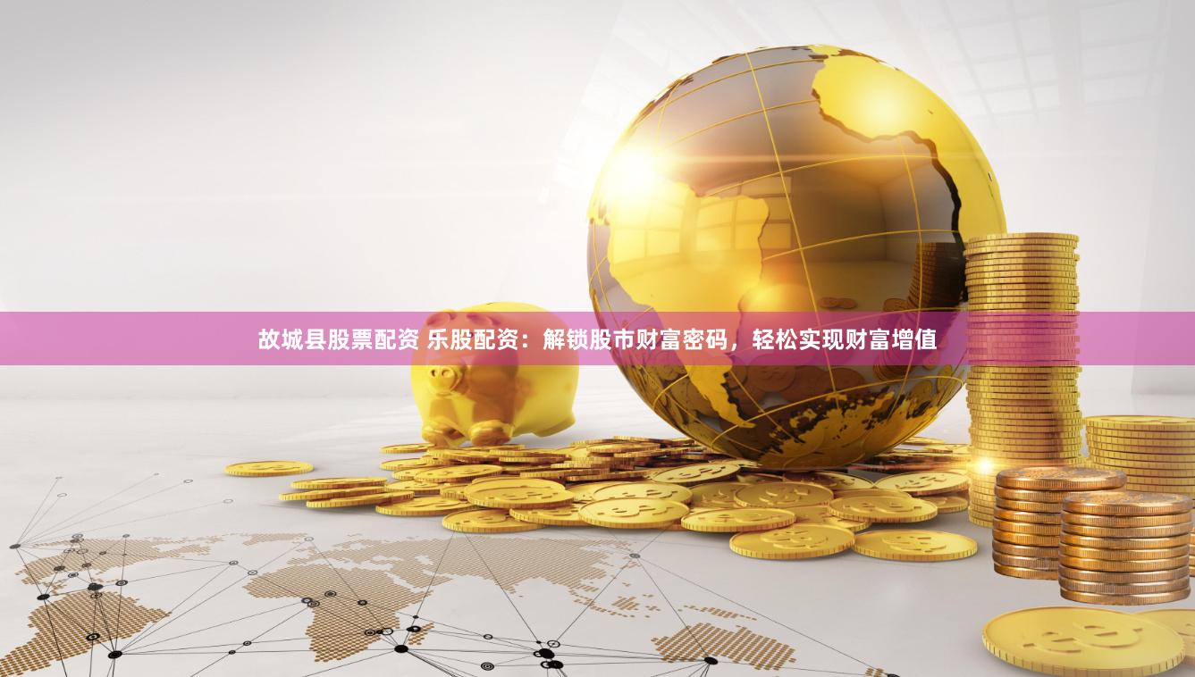 故城县股票配资 乐股配资：解锁股市财富密码，轻松实现财富增值