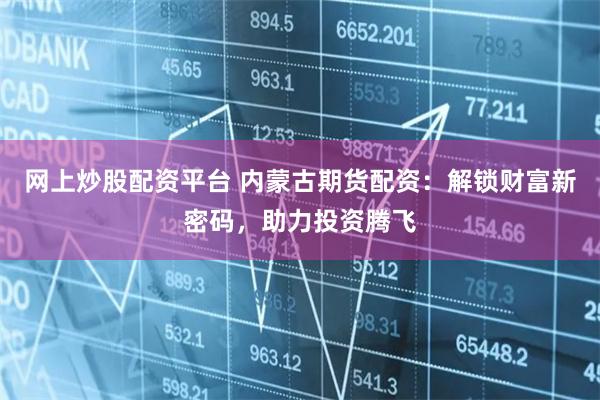 网上炒股配资平台 内蒙古期货配资：解锁财富新密码，助力投资腾飞