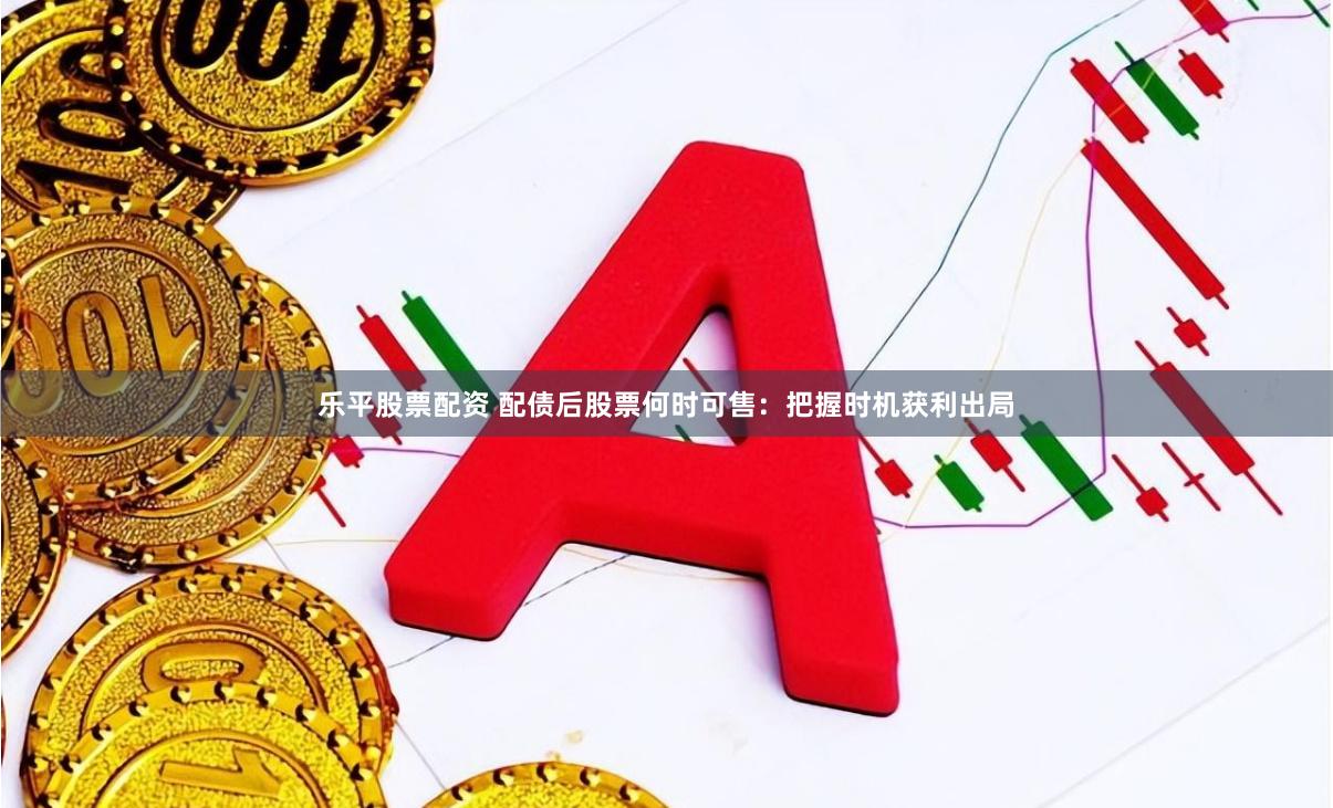 乐平股票配资 配债后股票何时可售：把握时机获利出局