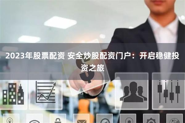2023年股票配资 安全炒股配资门户：开启稳健投资之旅