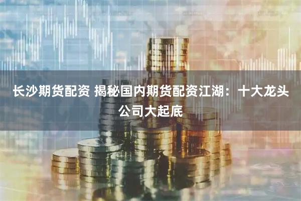 长沙期货配资 揭秘国内期货配资江湖：十大龙头公司大起底