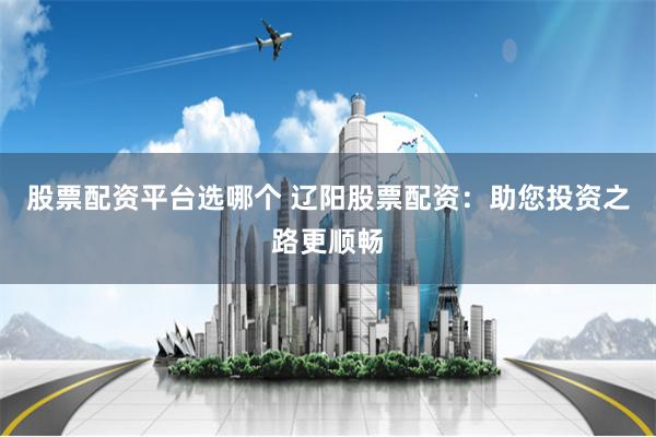 股票配资平台选哪个 辽阳股票配资：助您投资之路更顺畅