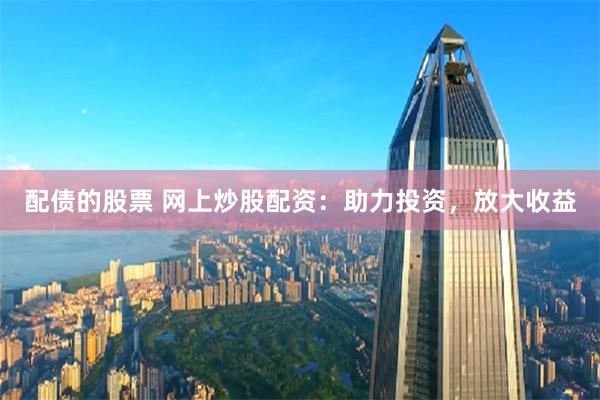 配债的股票 网上炒股配资：助力投资，放大收益