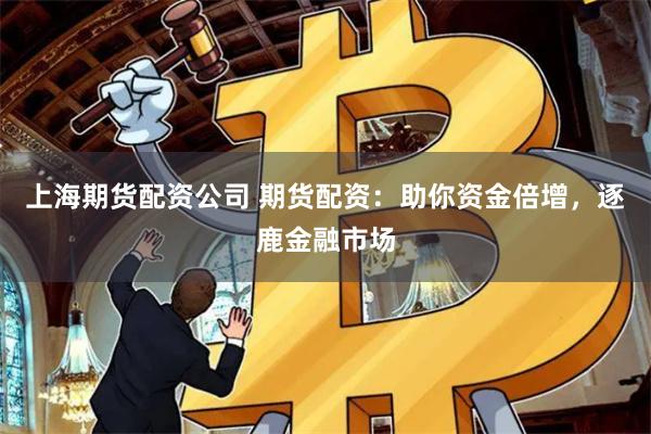 上海期货配资公司 期货配资：助你资金倍增，逐鹿金融市场