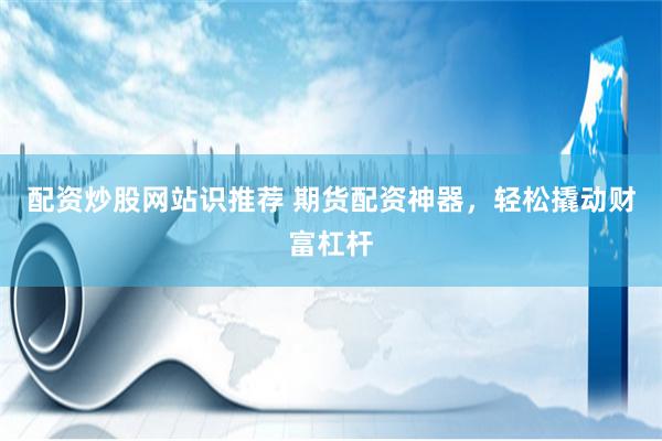 配资炒股网站识推荐 期货配资神器，轻松撬动财富杠杆