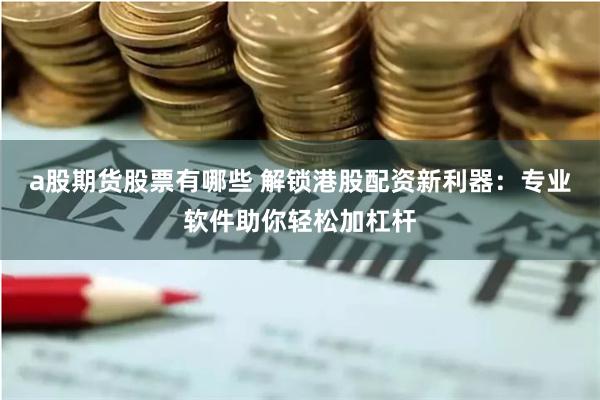 a股期货股票有哪些 解锁港股配资新利器：专业软件助你轻松加杠杆