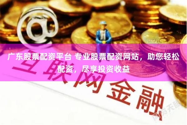 广东股票配资平台 专业股票配资网站，助您轻松配资，尽享投资收益