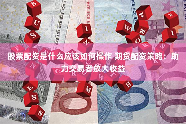 股票配资是什么应该如何操作 期货配资策略：助力交易者放大收益
