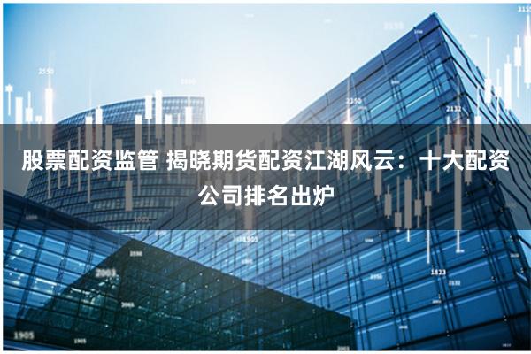 股票配资监管 揭晓期货配资江湖风云：十大配资公司排名出炉