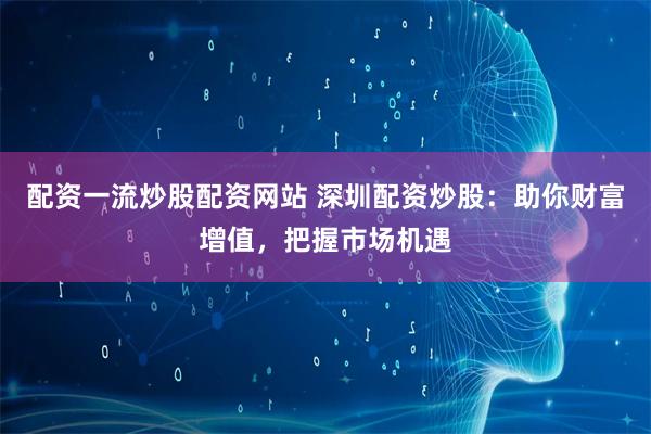 配资一流炒股配资网站 深圳配资炒股：助你财富增值，把握市场机遇