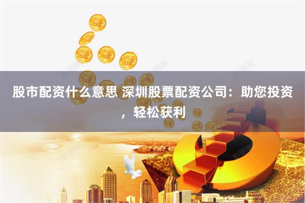 股市配资什么意思 深圳股票配资公司：助您投资，轻松获利