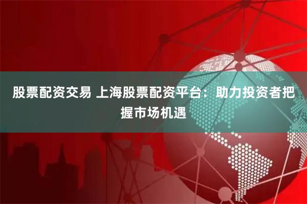 股票配资交易 上海股票配资平台：助力投资者把握市场机遇