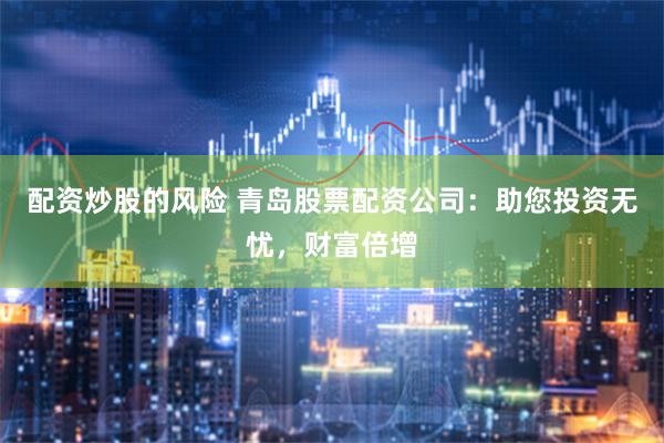 配资炒股的风险 青岛股票配资公司：助您投资无忧，财富倍增