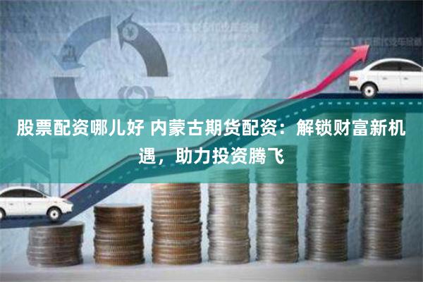 股票配资哪儿好 内蒙古期货配资：解锁财富新机遇，助力投资腾飞