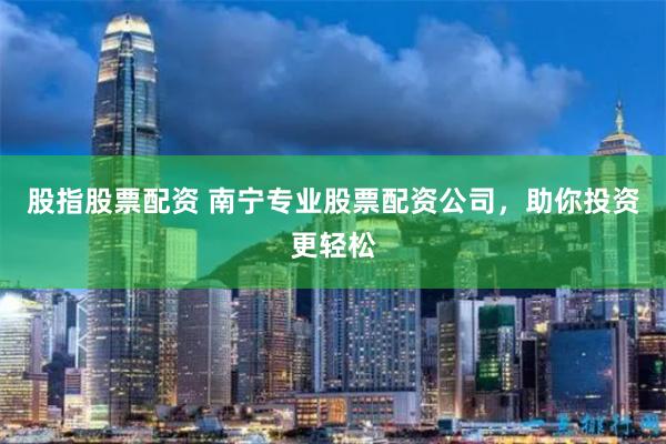 股指股票配资 南宁专业股票配资公司，助你投资更轻松
