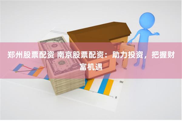 郑州股票配资 南京股票配资：助力投资，把握财富机遇