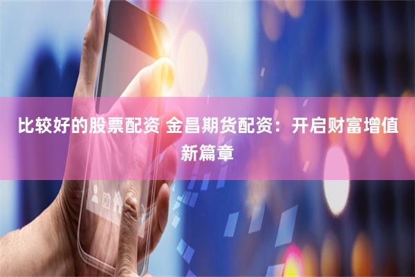 比较好的股票配资 金昌期货配资：开启财富增值新篇章