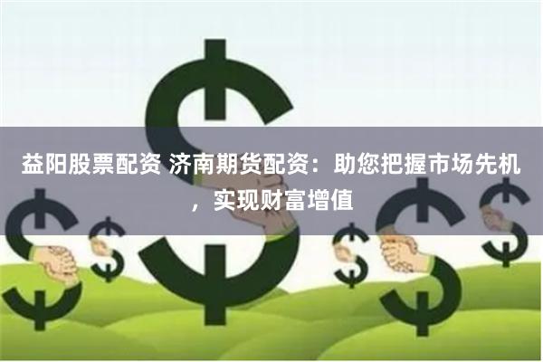 益阳股票配资 济南期货配资：助您把握市场先机，实现财富增值