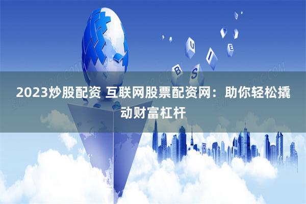 2023炒股配资 互联网股票配资网：助你轻松撬动财富杠杆