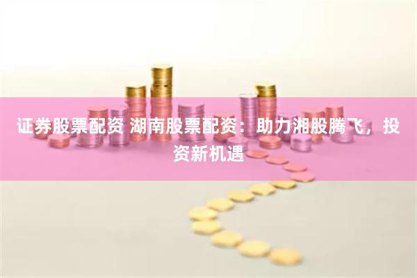 证券股票配资 湖南股票配资：助力湘股腾飞，投资新机遇